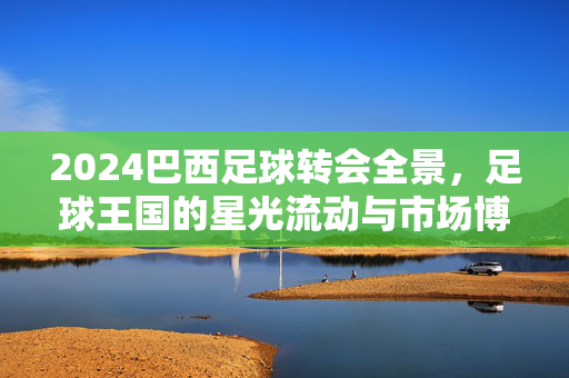 2024巴西足球转会全景，足球王国的星光流动与市场博弈，2024巴西足球转会全景，星光流动与市场博弈