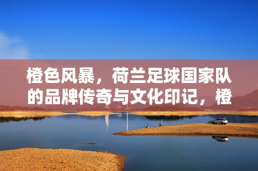 橙色风暴，荷兰足球国家队的品牌传奇与文化印记，橙色风暴，荷兰足球的品牌传奇与文化印记
