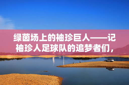 绿茵场上的袖珍巨人——记袖珍人足球队的追梦者们,袖珍巨人的绿茵追梦