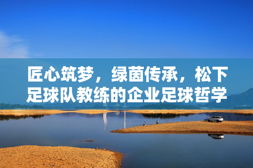 匠心筑梦，绿茵传承，松下足球队教练的企业足球哲学，松下教练的企业足球哲学，匠心筑梦，绿茵传承