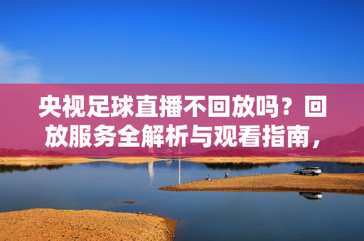 央视足球直播不回放吗?回放服务全解析与观看指南,央视足球直播回放服务全解析与观看指南
