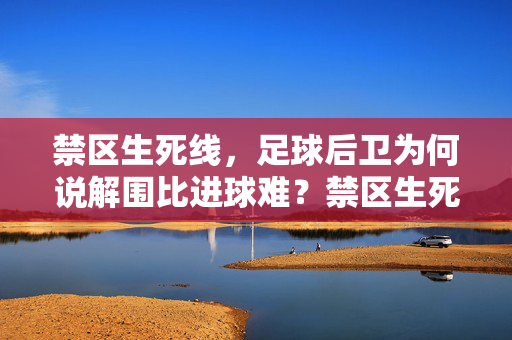 禁区生死线,足球后卫为何说解围比进球难?禁区生死线,解围为何比进球更难?