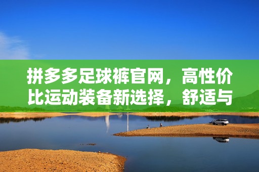 拼多多足球裤官网,高性价比运动装备新选择,舒适与品质并存,拼多多足球裤官网,高性价比舒适品质运动装备新选择
