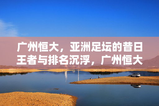 广州恒大，亚洲足坛的昔日王者与排名沉浮，广州恒大，亚洲足坛昔日王者的排名沉浮