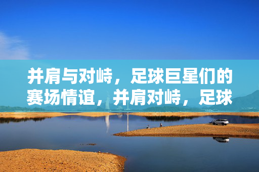 并肩与对峙，足球巨星们的赛场情谊，并肩对峙，足球巨星的赛场情谊