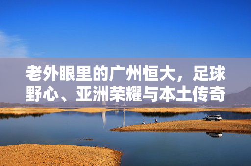 老外眼里的广州恒大，足球野心、亚洲荣耀与本土传奇，老外眼里的广州恒大，足球野心、亚洲荣耀与本土传奇