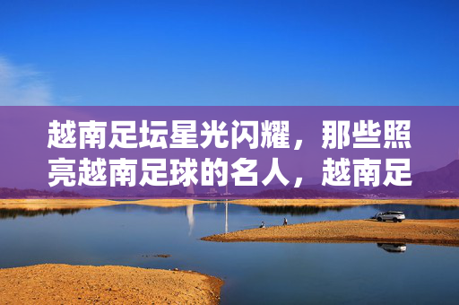 越南足坛星光闪耀，那些照亮越南足球的名人，越南足坛闪耀群星，照亮越南足球的名人