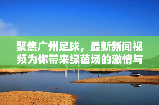 聚焦广州足球，最新新闻视频为你带来绿茵场的激情与动态，广州足球最新新闻视频，绿茵场激情动态