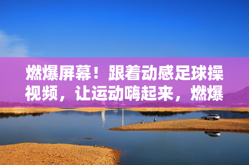 燃爆屏幕！跟着动感足球操视频，让运动嗨起来，燃爆屏幕！动感足球操，运动嗨起来！