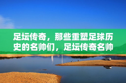 足坛传奇，那些重塑足球历史的名帅们，足坛传奇名帅，重塑足球历史
