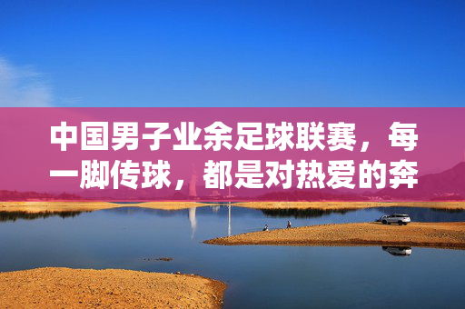 中国男子业余足球联赛，每一脚传球，都是对热爱的奔赴，中国男子业余足球联赛，每一脚传球，都是热爱的奔赴