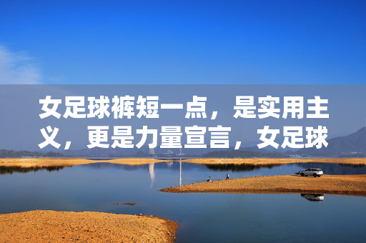 女足球裤短一点，是实用主义，更是力量宣言，女足球裤短一点，力量宣言