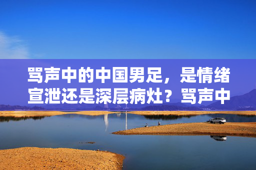 骂声中的中国男足，是情绪宣泄还是深层病灶？骂声中的中国男足，情绪宣泄还是深层病灶？