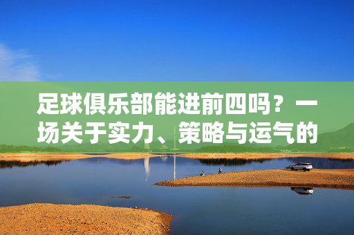 足球俱乐部能进前四吗？一场关于实力、策略与运气的博弈，冲击前四，足球俱乐部实力、策略与运气的博弈