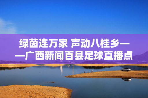 绿茵连万家 声动八桂乡——广西新闻百县足球直播点燃基层足球新热情，广西百县足球直播点燃基层足球新热情