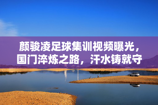 颜骏凌足球集训视频曝光,国门淬炼之路,汗水铸就守护之墙,颜骏凌足球集训曝光,国门淬炼路,汗水铸守护墙