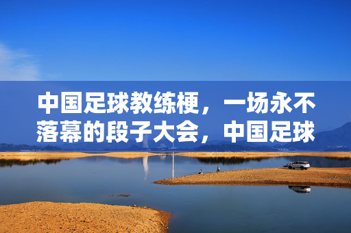 中国足球教练梗,一场永不落幕的段子大会,中国足球教练,永不落幕的段子大会