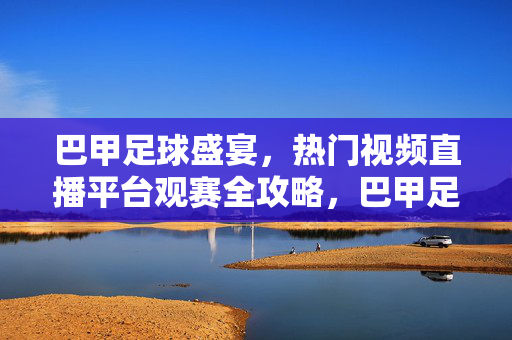巴甲足球盛宴,热门视频直播平台观赛全攻略,巴甲足球盛宴热门直播平台观赛全攻略