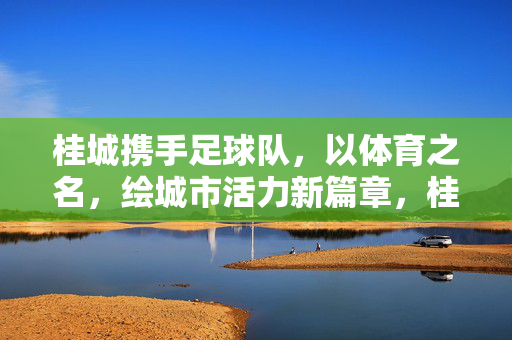 桂城携手足球队,以体育之名,绘城市活力新篇章,桂城携手足球队,体育绘就城市活力新篇