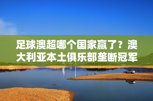 足球澳超哪个国家赢了？澳大利亚本土俱乐部垄断冠军荣耀，澳超冠军荣耀尽归澳大利亚本土俱乐部