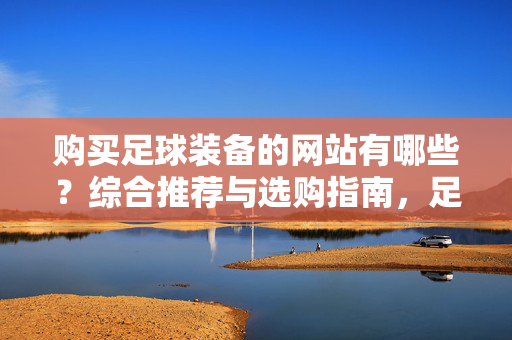 购买足球装备的网站有哪些?综合推荐与选购指南,足球装备网站推荐与选购指南