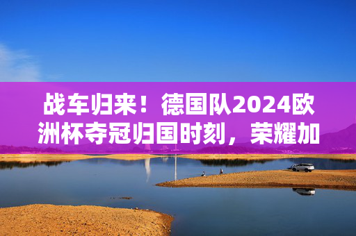 战车归来!德国队2024欧洲杯夺冠归国时刻,荣耀加冕与新征程启幕,战车归来!德国队2024欧洲杯夺冠归国,荣耀加冕新征程启幕