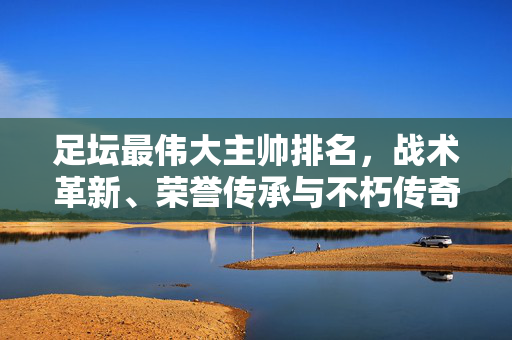足坛最伟大主帅排名,战术革新、荣誉传承与不朽传奇,足坛最伟大主帅排名,战术革新、荣誉传承与不朽传奇