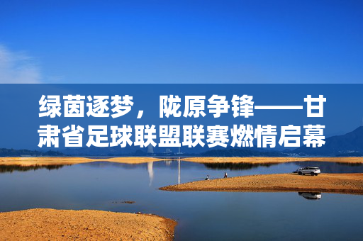绿茵逐梦,陇原争锋——甘肃省足球联盟联赛燃情启幕,陇原绿茵争锋,甘肃省足球联盟联赛燃情启幕