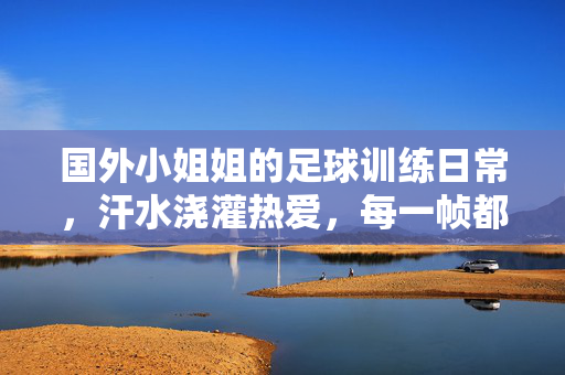 国外小姐姐的足球训练日常，汗水浇灌热爱，每一帧都是力量感，国外小姐姐足球训练日常，汗水浇灌热爱，每一帧都是力量