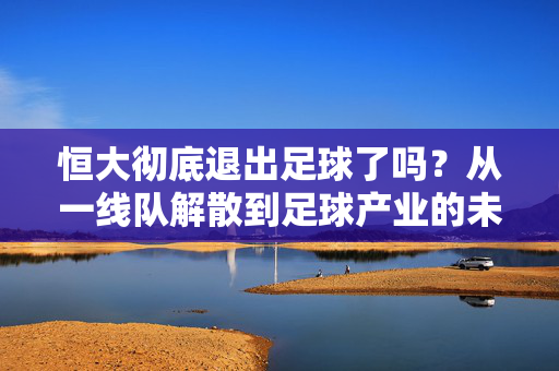 恒大彻底退出足球了吗？从一线队解散到足球产业的未竟之路，恒大彻底退出足球？一线队解散与产业未竟之路