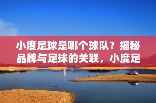 小度足球是哪个球队？揭秘品牌与足球的关联，小度足球，品牌与球队关联揭秘