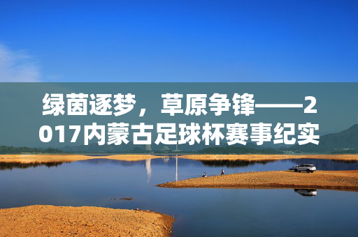绿茵逐梦，草原争锋——2017内蒙古足球杯赛事纪实，2017内蒙古足球杯，绿茵逐梦草原争锋