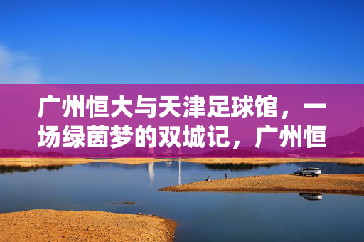 广州恒大与天津足球馆，一场绿茵梦的双城记，广州恒大与天津足球馆，绿茵梦的双城记