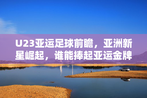 U23亚运足球前瞻，亚洲新星崛起，谁能捧起亚运金牌？亚洲新星崛起，U23亚运足球金牌谁属？