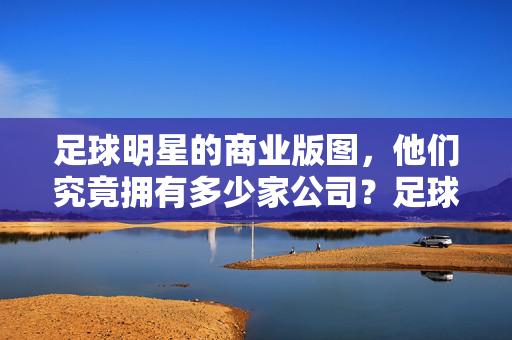 足球明星的商业版图，他们究竟拥有多少家公司？足球明星的商业版图，他们究竟拥有多少家公司？