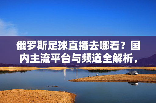 俄罗斯足球直播去哪看？国内主流平台与频道全解析，俄罗斯足球直播观看指南，国内主流平台与频道全解析