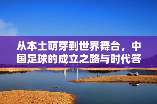 从本土萌芽到世界舞台，中国足球的成立之路与时代答卷，中国足球，从本土萌芽到世界舞台的历程答卷