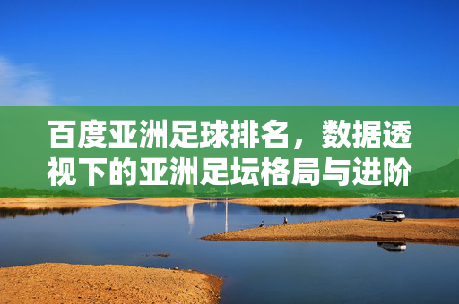 百度亚洲足球排名，数据透视下的亚洲足坛格局与进阶之路，百度亚洲足球排名，数据透视格局与进阶之路