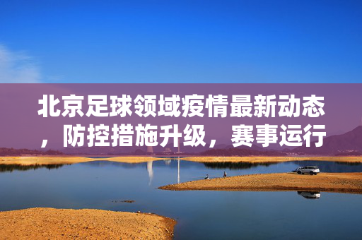 北京足球领域疫情最新动态，防控措施升级，赛事运行总体平稳，北京足球领域疫情防控升级 赛事运行总体平稳