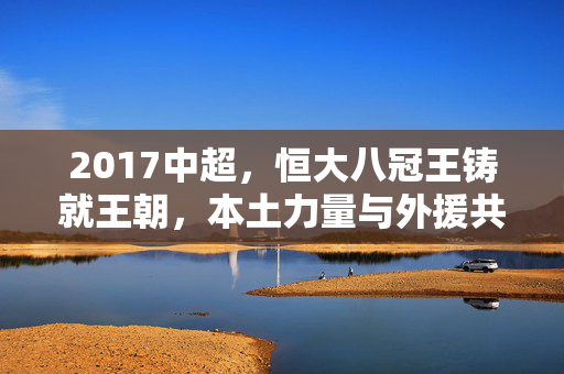 2017中超，恒大八冠王铸就王朝，本土力量与外援共舞的激情赛季，2017中超，恒大八冠铸就王朝，本土外援共舞激情季