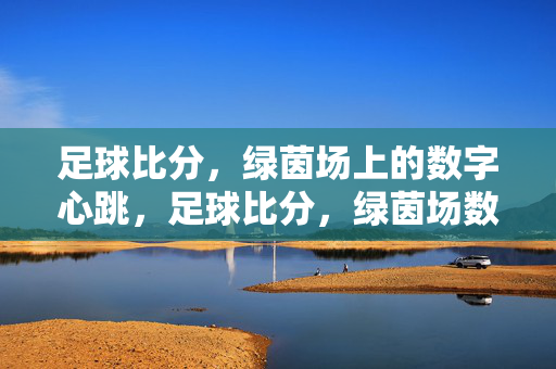 足球比分，绿茵场上的数字心跳，足球比分，绿茵场数字心跳