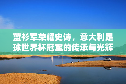 蓝衫军荣耀史诗，意大利足球世界杯冠军的传承与光辉，蓝衫军荣耀史诗，意大利世界杯冠军的传承与光辉