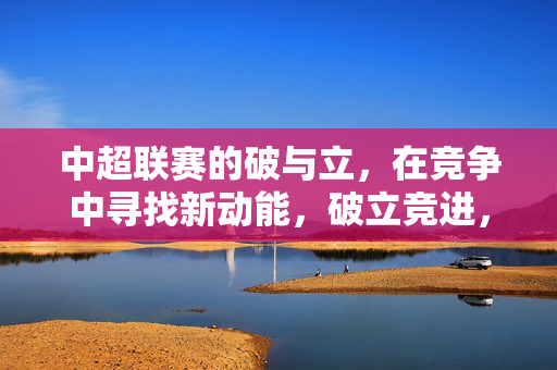 中超联赛的破与立,在竞争中寻找新动能,破立竞进,中超重塑发展新动能