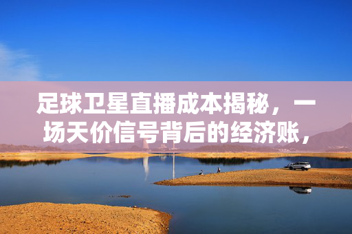 足球卫星直播成本揭秘，一场天价信号背后的经济账，揭秘足球卫星直播天价信号的经济账