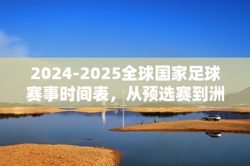 2024-2025全球国家足球赛事时间表，从预选赛到洲际杯赛全解析