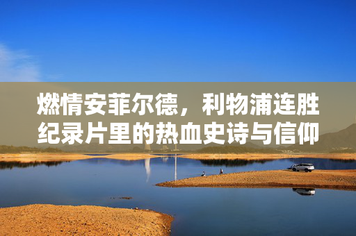 燃情安菲尔德,利物浦连胜纪录片里的热血史诗与信仰回响,燃情安菲尔德,利物浦连胜纪录片的热血史诗与信仰回响