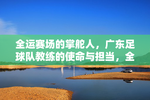 全运赛场的掌舵人，广东足球队教练的使命与担当，全运赛场领航者，广东足球队教练的使命担当