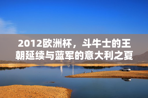 2012欧洲杯,斗牛士的王朝延续与蓝军的意大利之夏,2012欧洲杯,斗牛士王朝延续与蓝军意大利之夏