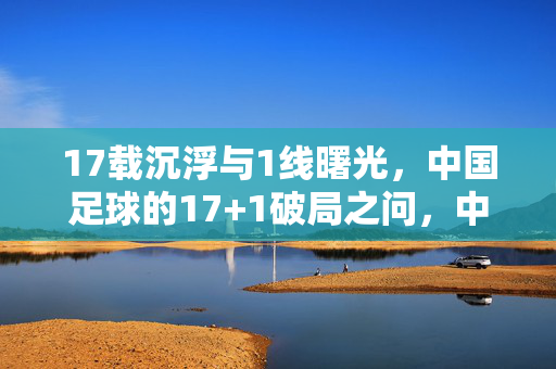17载沉浮与1线曙光,中国足球的17+1破局之问,中国足球17载沉浮与1线曙光,17+1破局之问