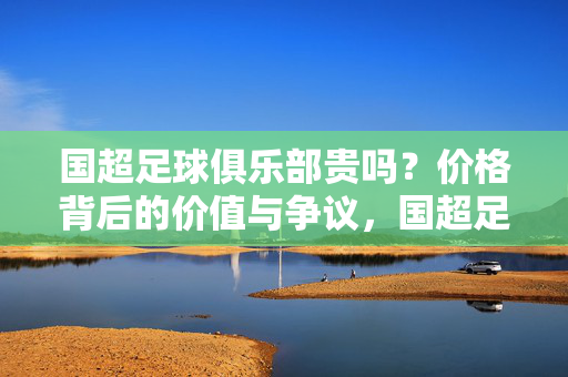国超足球俱乐部贵吗?价格背后的价值与争议,国超足球俱乐部,价格背后的价值与争议
